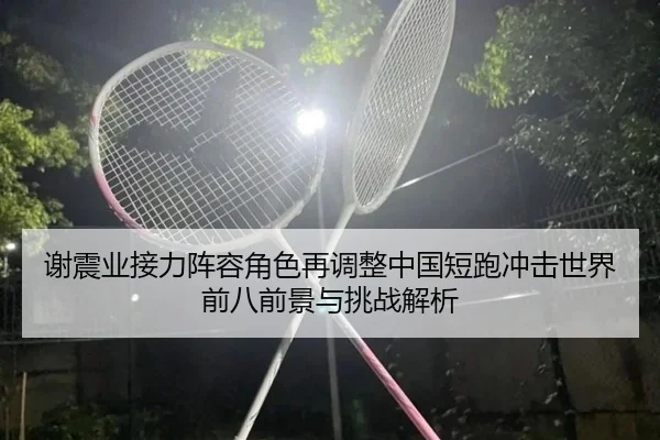 谢震业接力阵容角色再调整中国短跑冲击世界前八前景与挑战解析