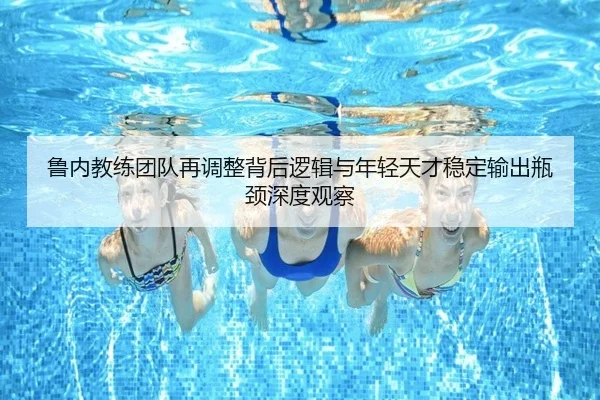 鲁内教练团队再调整背后逻辑与年轻天才稳定输出瓶颈深度观察